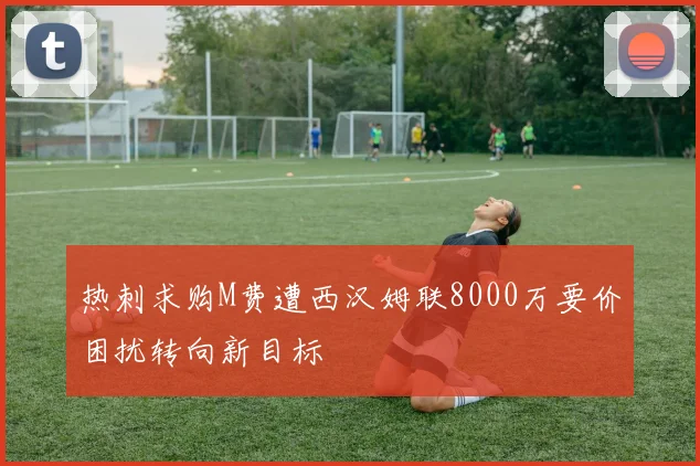 热刺求购M费遭西汉姆联8000万要价困扰转向新目标
