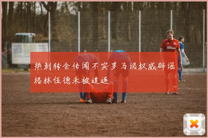 热刺转会传闻不实罗马诺权威辟谣格林伍德未被追逐