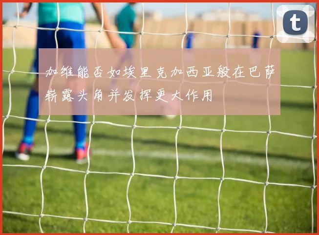 加维能否如埃里克加西亚般在巴萨崭露头角并发挥更大作用