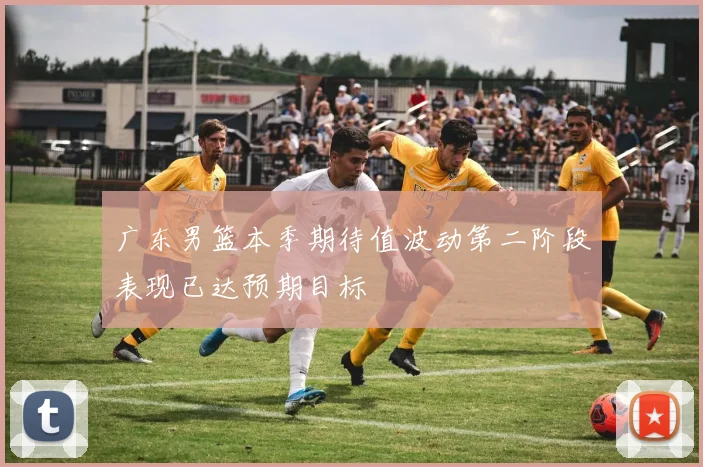 广东男篮本季期待值波动第二阶段表现已达预期目标