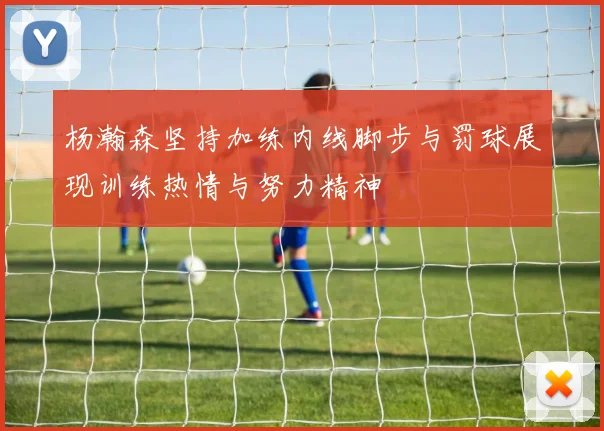 杨瀚森坚持加练内线脚步与罚球展现训练热情与努力精神