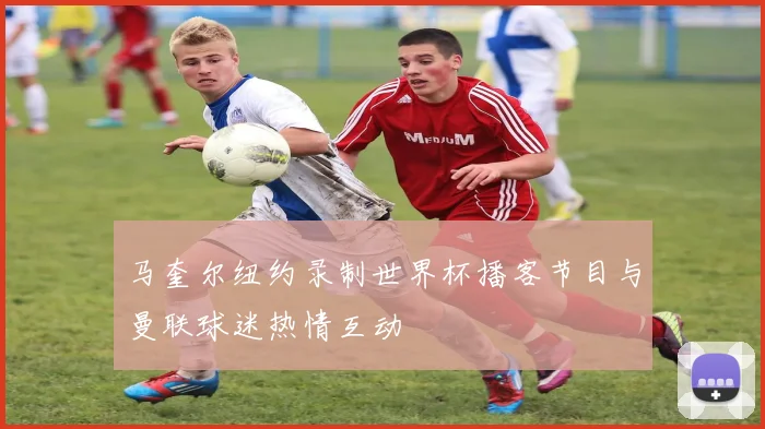 马奎尔纽约录制世界杯播客节目与曼联球迷热情互动