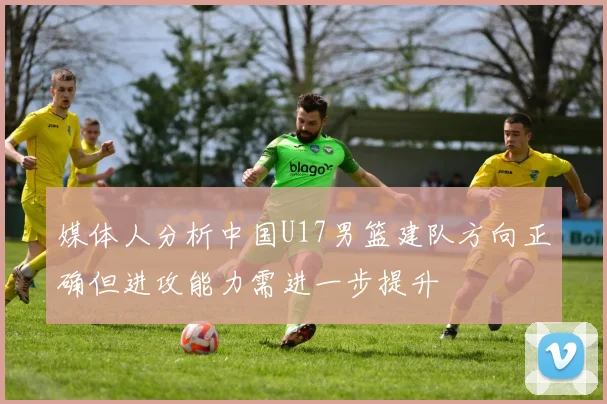 媒体人分析中国U17男篮建队方向正确但进攻能力需进一步提升