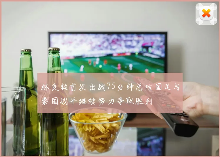 林良铭首发出战75分钟总结国足与泰国战平继续努力争取胜利