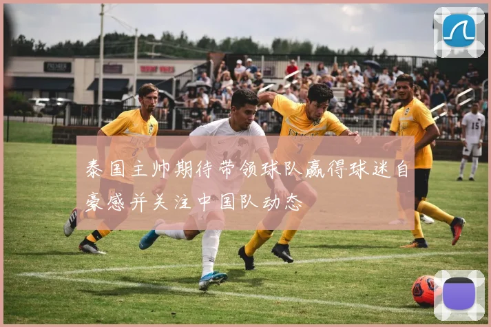 泰国主帅期待带领球队赢得球迷自豪感并关注中国队动态