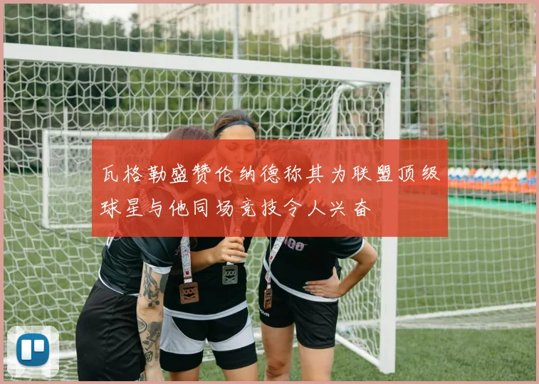 瓦格勒盛赞伦纳德称其为联盟顶级球星与他同场竞技令人兴奋