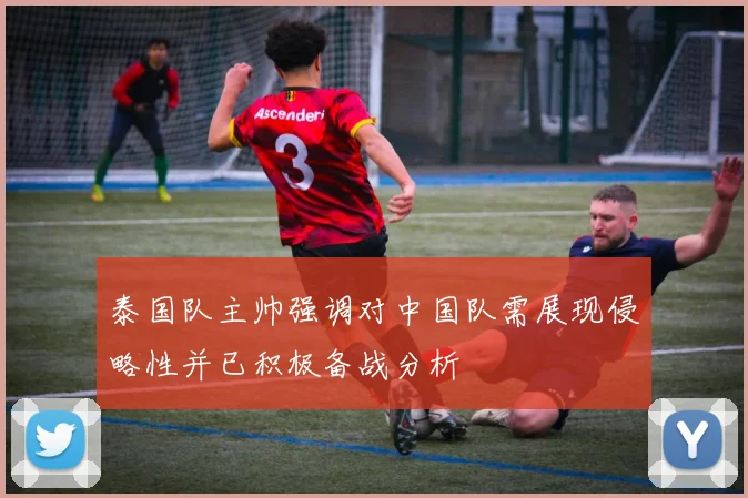 泰国队主帅强调对中国队需展现侵略性并已积极备战分析