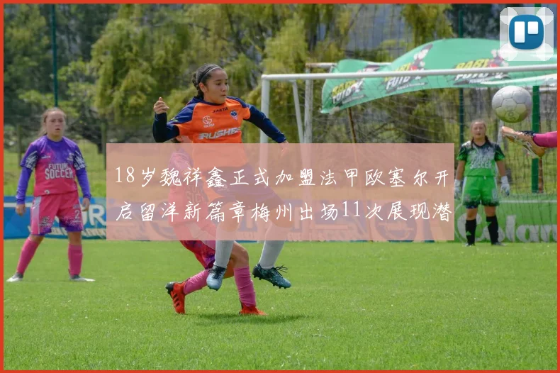 18岁魏祥鑫正式加盟法甲欧塞尔开启留洋新篇章梅州出场11次展现潜力
