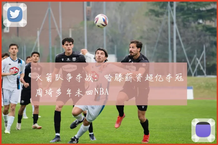 火箭队争夺战：哈滕薪资超亿夺冠周琦多年未回NBA