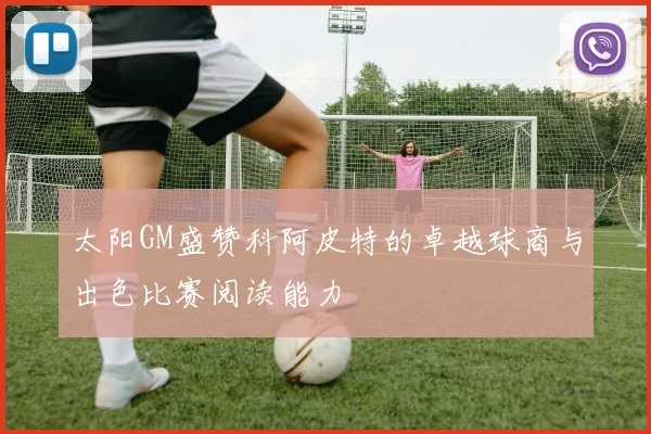 太阳GM盛赞科阿皮特的卓越球商与出色比赛阅读能力
