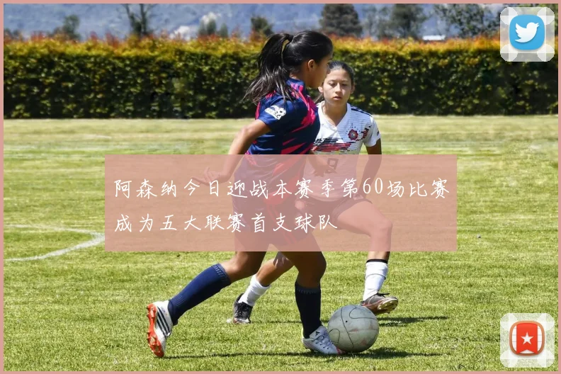 阿森纳今日迎战本赛季第60场比赛成为五大联赛首支球队
