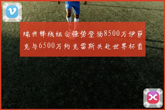 瑞典锋线组合强势登场8500万伊萨克与6500万约克雷斯共赴世界杯首秀