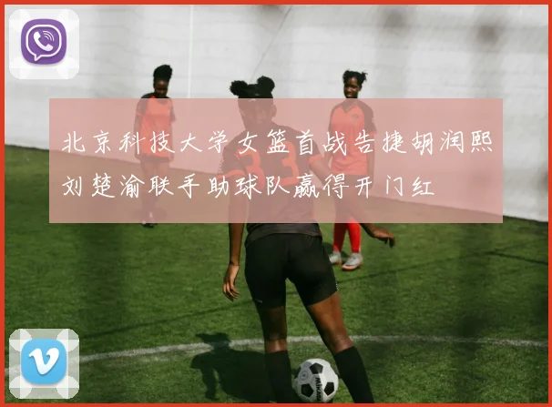 北京科技大学女篮首战告捷胡润熙刘楚渝联手助球队赢得开门红