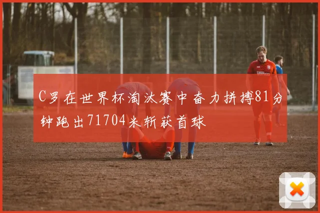 C罗在世界杯淘汰赛中奋力拼搏81分钟跑出71704米斩获首球