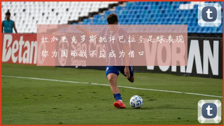 杜加里克罗斯批评巴拉圭足球表现称为国而战不应成为借口